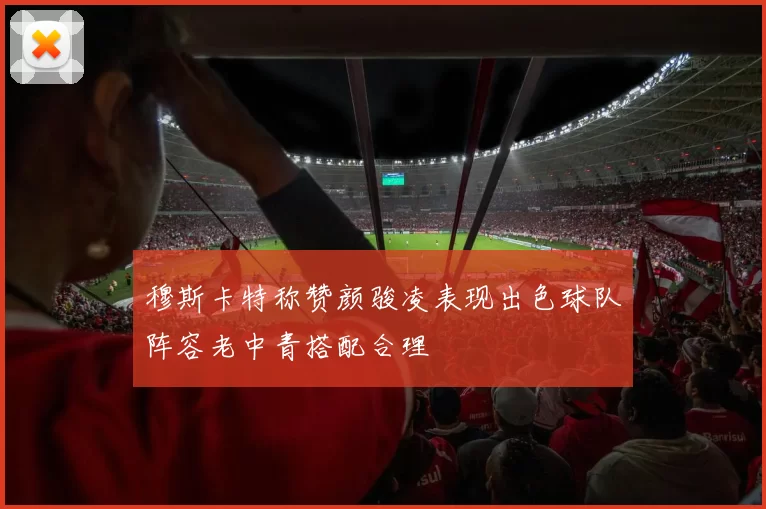 穆斯卡特称赞颜骏凌表现出色球队阵容老中青搭配合理