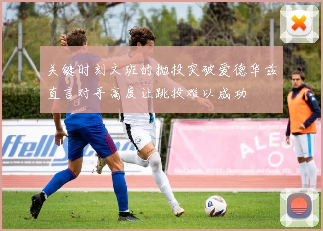 关键时刻文班的抛投突破爱德华兹直言对手高度让跳投难以成功